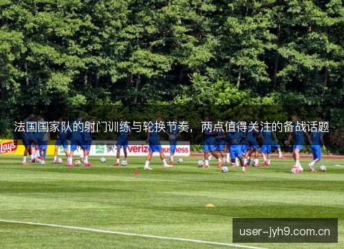 法国国家队的射门训练与轮换节奏,两点值得关注的备战话题 法国国家队的射门训练与轮换节奏,两点值得关注的备战话题